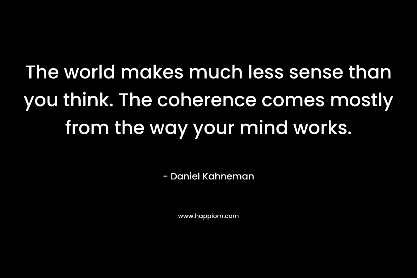 The world makes much less sense than you think. The coherence comes mostly from the way your mind works. – Daniel Kahneman