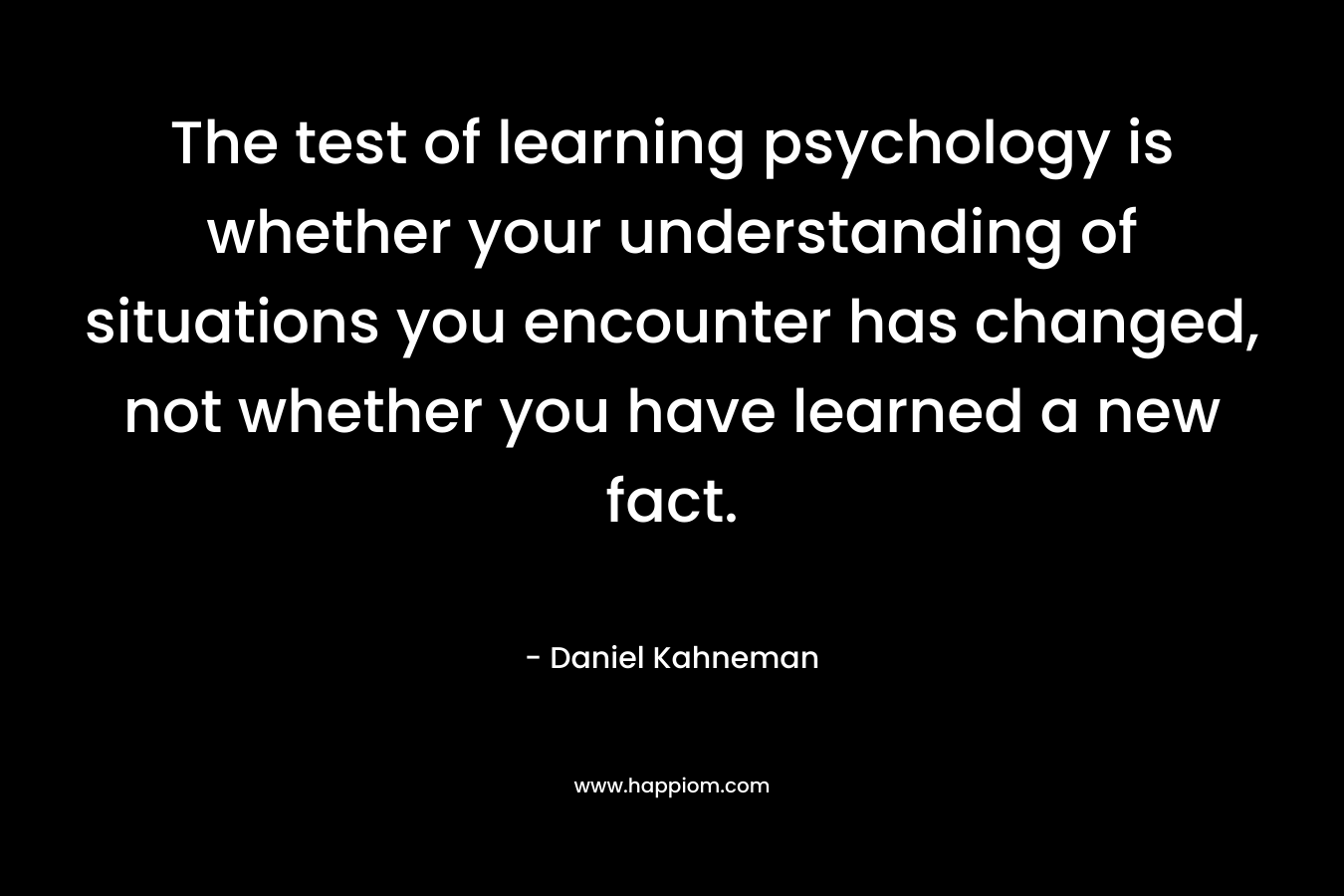 The test of learning psychology is whether your understanding of situations you encounter has changed, not whether you have learned a new fact. – Daniel Kahneman