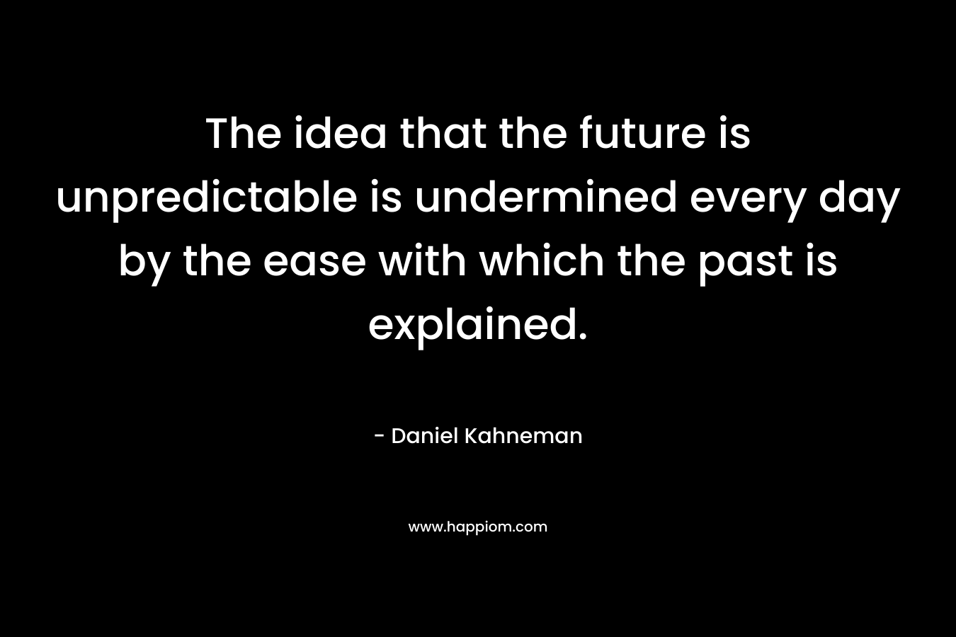 The idea that the future is unpredictable is undermined every day by the ease with which the past is explained. – Daniel Kahneman