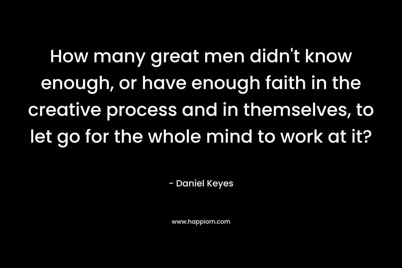 How many great men didn't know enough, or have enough faith in the creative process and in themselves, to let go for the whole mind to work at it?