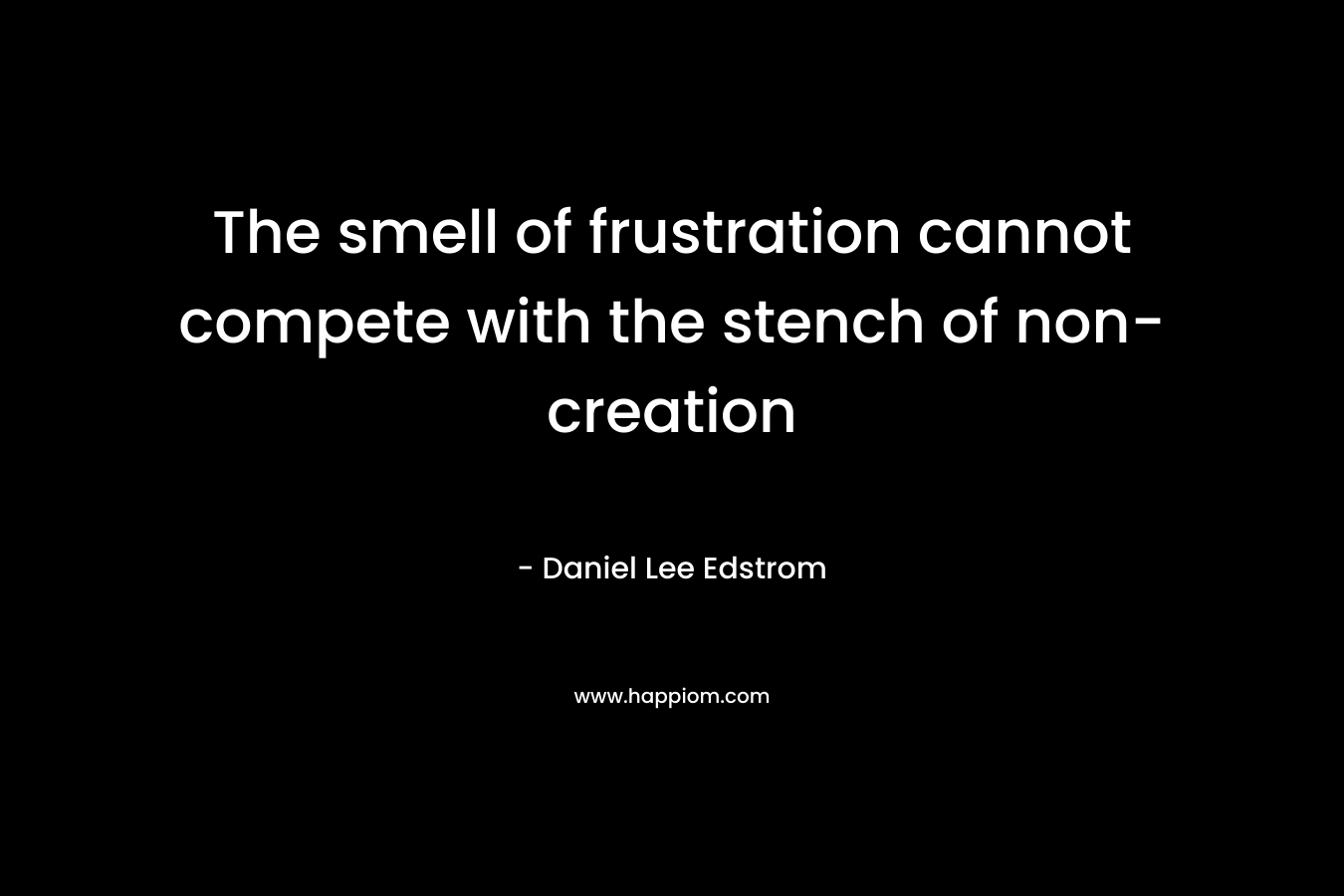 The smell of frustration cannot compete with the stench of non-creation – Daniel Lee Edstrom