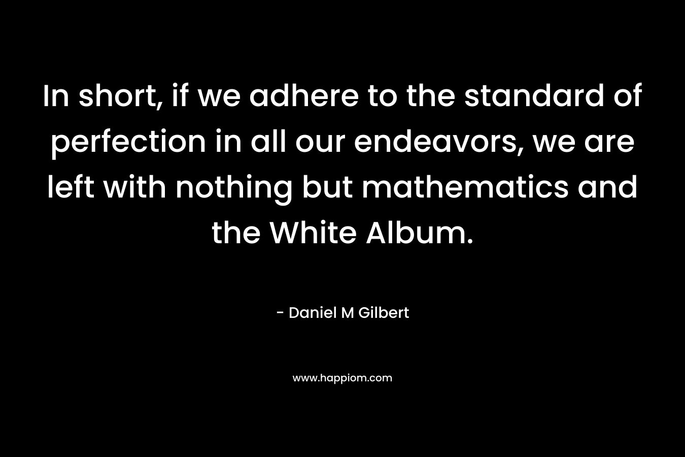 In short, if we adhere to the standard of perfection in all our endeavors, we are left with nothing but mathematics and the White Album. – Daniel M Gilbert