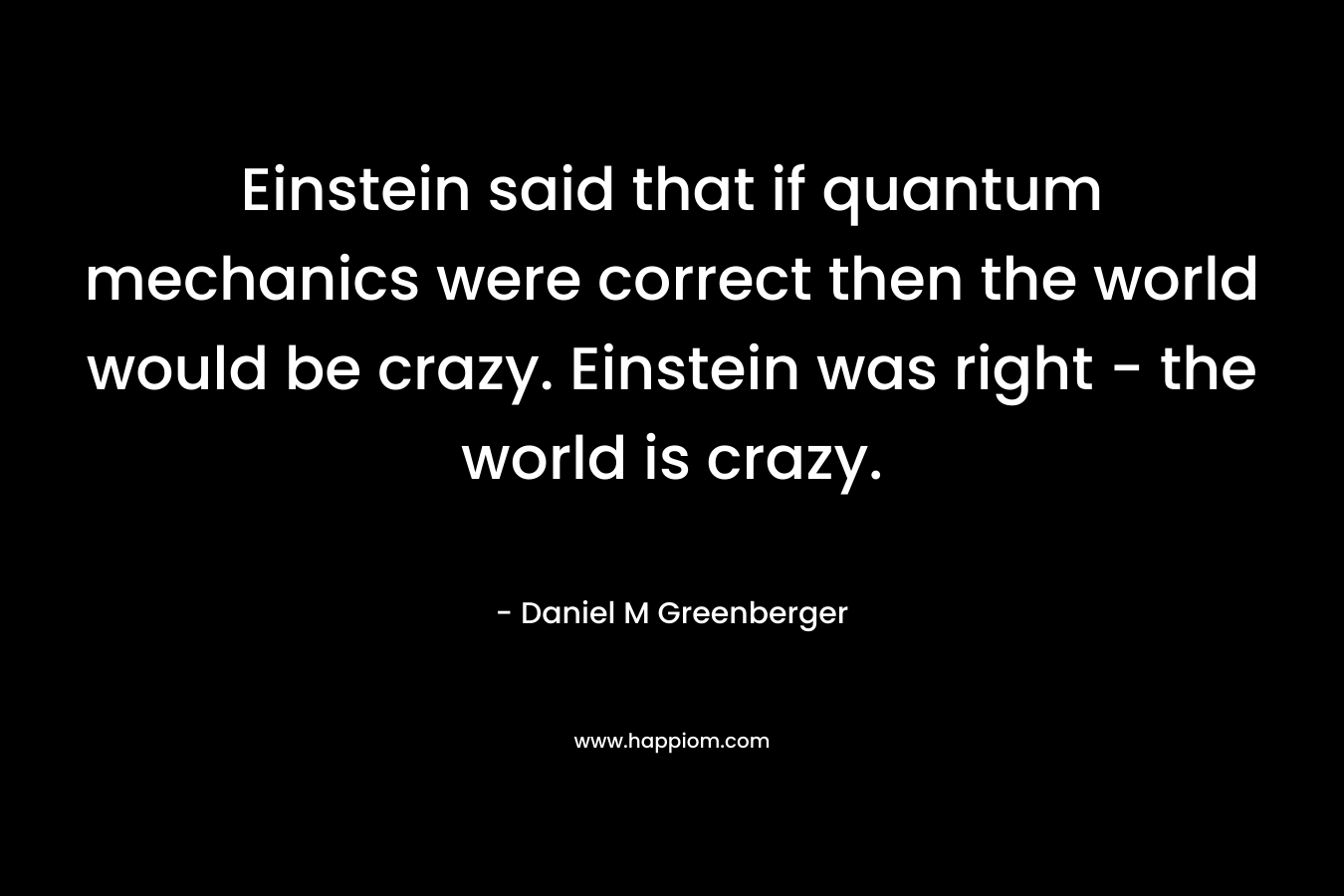 Einstein said that if quantum mechanics were correct then the world would be crazy. Einstein was right – the world is crazy. – Daniel M Greenberger