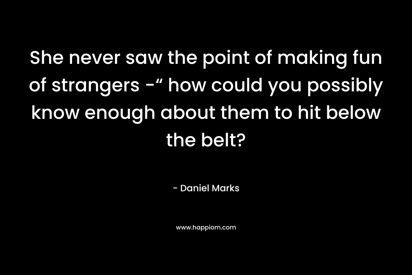 She never saw the point of making fun of strangers -“ how could you possibly know enough about them to hit below the belt? – Daniel Marks
