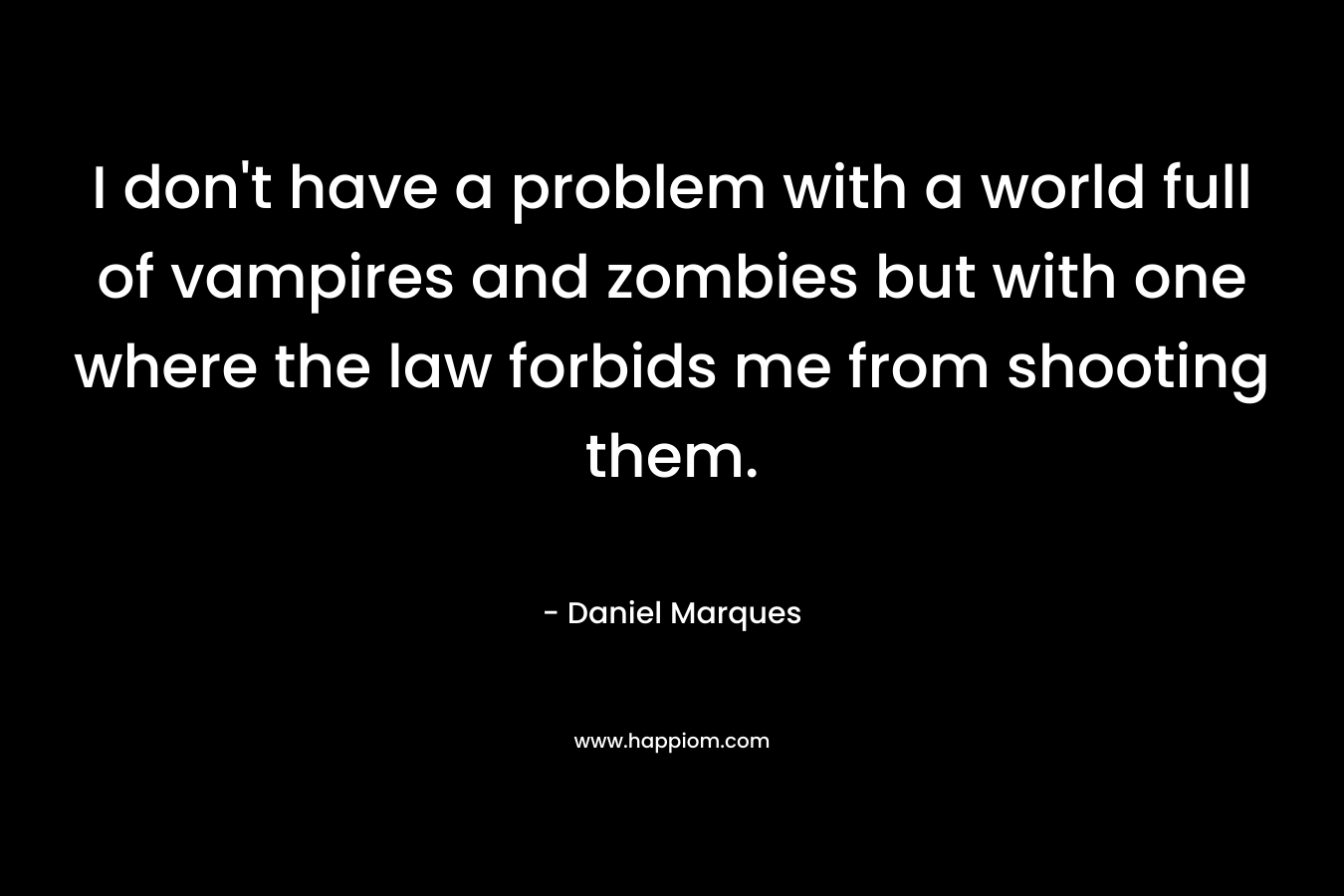 I don’t have a problem with a world full of vampires and zombies but with one where the law forbids me from shooting them. – Daniel Marques