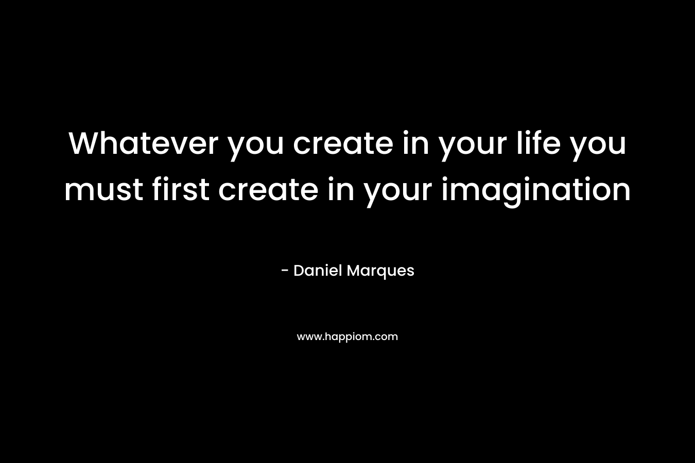 Whatever you create in your life you must first create in your imagination
