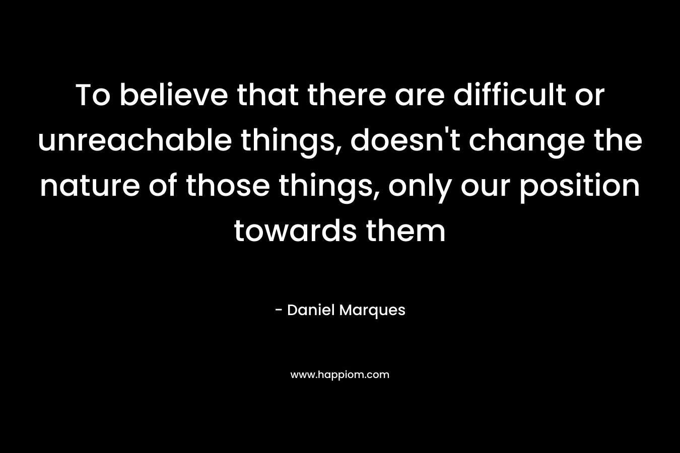 To believe that there are difficult or unreachable things, doesn’t change the nature of those things, only our position towards them – Daniel Marques