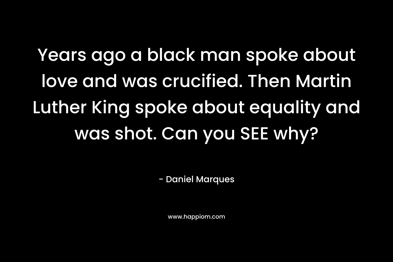 Years ago a black man spoke about love and was crucified. Then Martin Luther King spoke about equality and was shot. Can you SEE why? – Daniel Marques