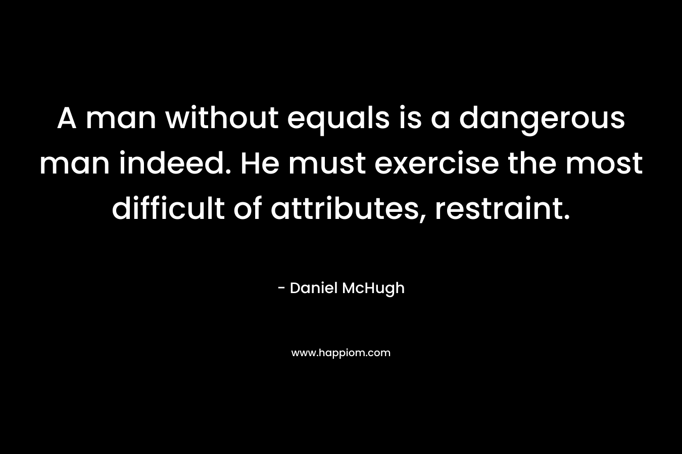 A man without equals is a dangerous man indeed. He must exercise the most difficult of attributes, restraint. – Daniel McHugh