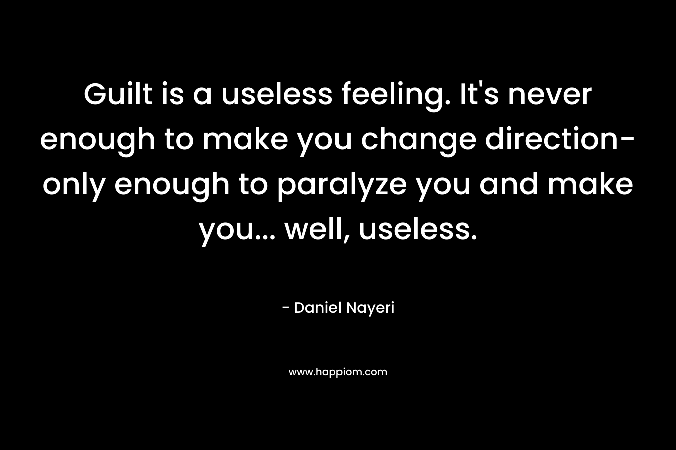Guilt is a useless feeling. It’s never enough to make you change direction- only enough to paralyze you and make you… well, useless. – Daniel Nayeri