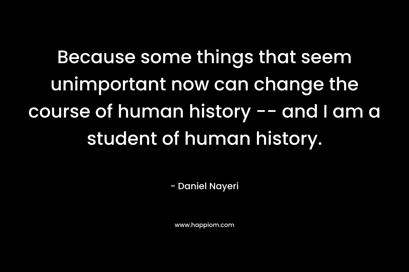 Because some things that seem unimportant now can change the course of human history — and I am a student of human history. – Daniel Nayeri