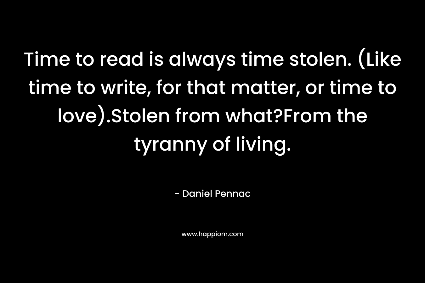 Time to read is always time stolen. (Like time to write, for that matter, or time to love).Stolen from what?From the tyranny of living. – Daniel Pennac