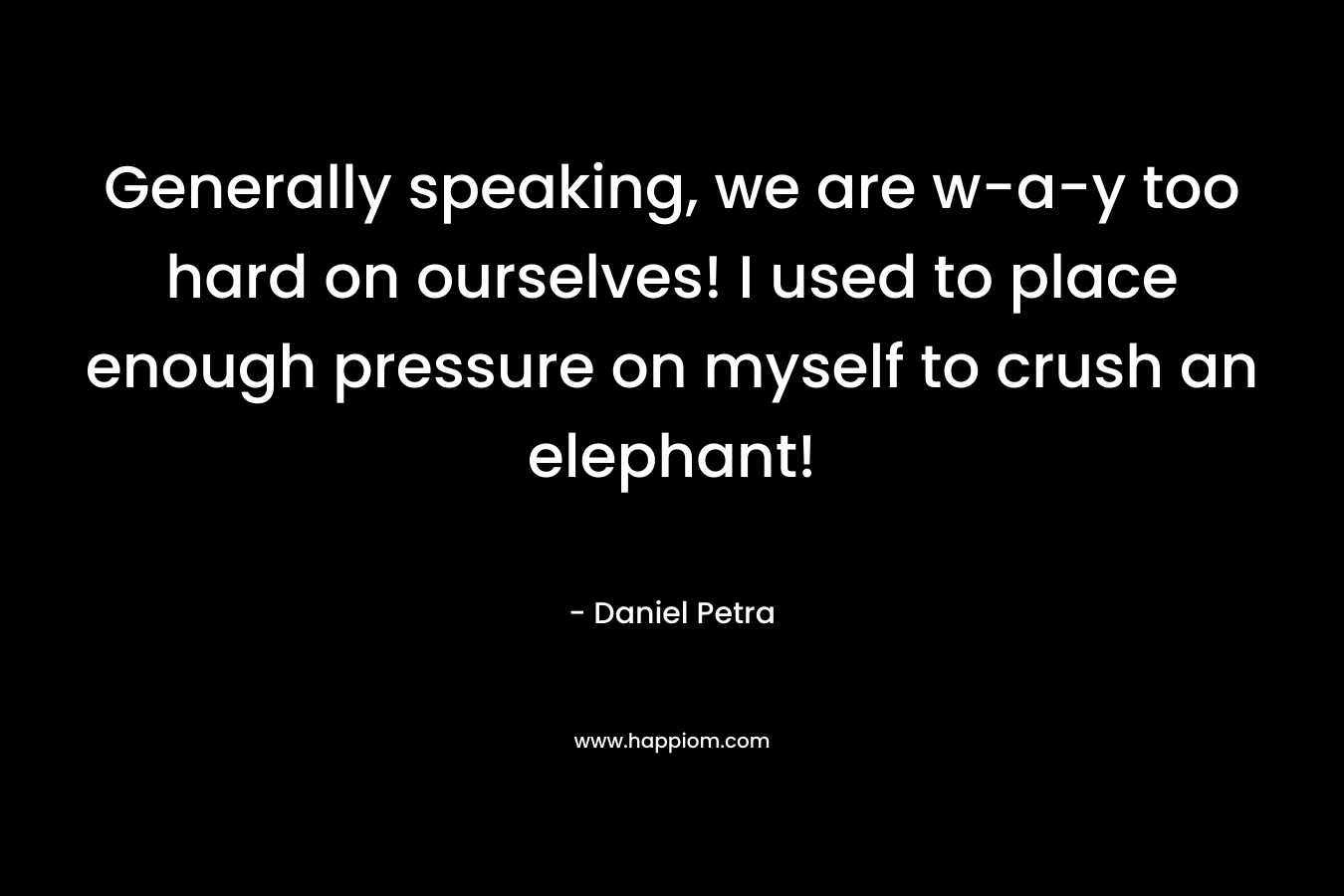 Generally speaking, we are w-a-y too hard on ourselves! I used to place enough pressure on myself to crush an elephant!