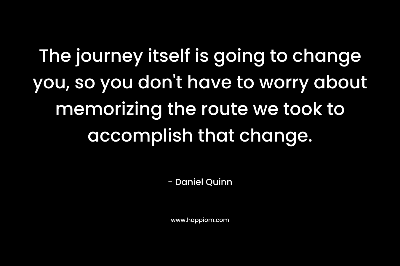 The journey itself is going to change you, so you don't have to worry about memorizing the route we took to accomplish that change.