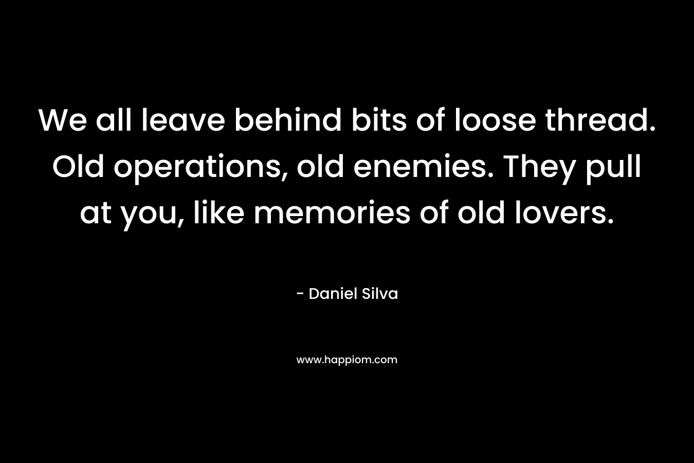 We all leave behind bits of loose thread. Old operations, old enemies. They pull at you, like memories of old lovers. – Daniel Silva