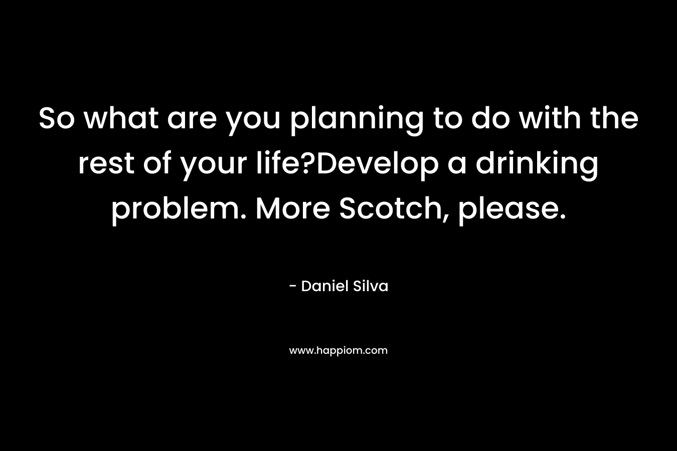 So what are you planning to do with the rest of your life?Develop a drinking problem. More Scotch, please. – Daniel Silva