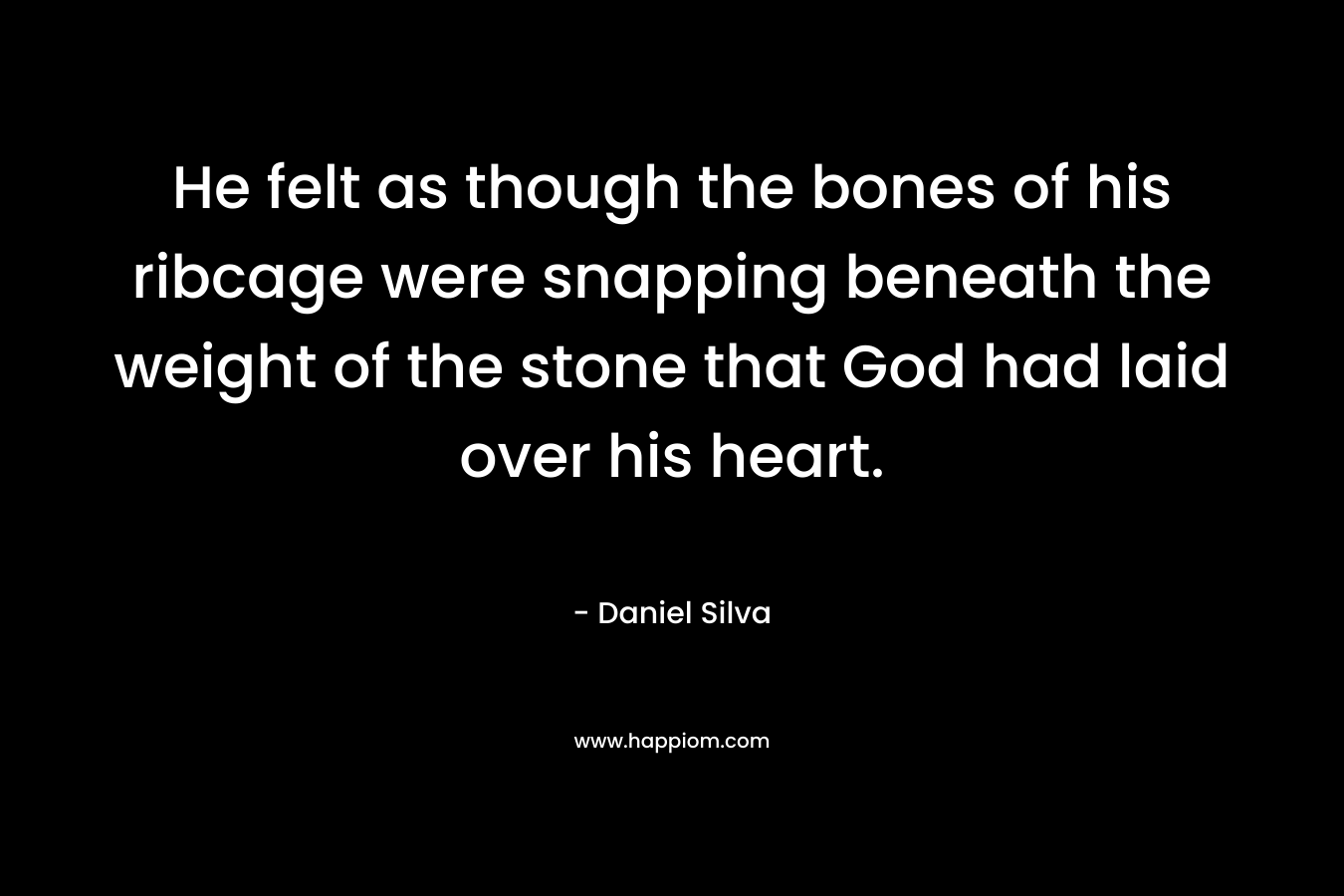 He felt as though the bones of his ribcage were snapping beneath the weight of the stone that God had laid over his heart. – Daniel Silva