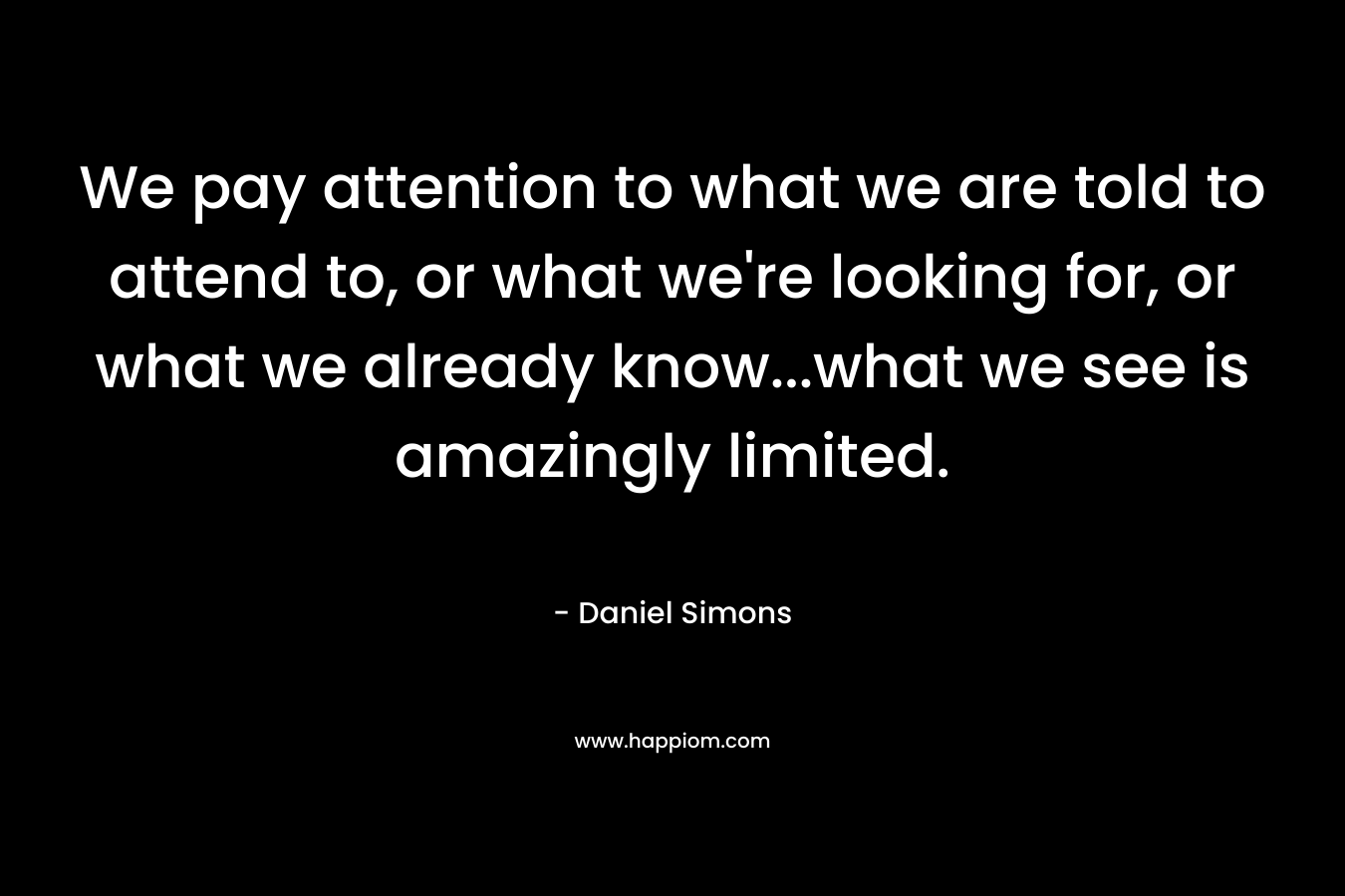 We pay attention to what we are told to attend to, or what we’re looking for, or what we already know…what we see is amazingly limited. – Daniel Simons