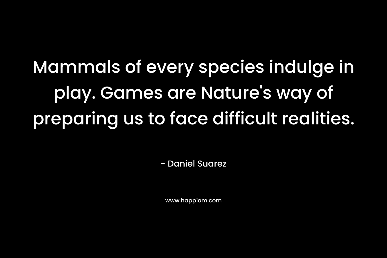 Mammals of every species indulge in play. Games are Nature’s way of preparing us to face difficult realities. – Daniel Suarez