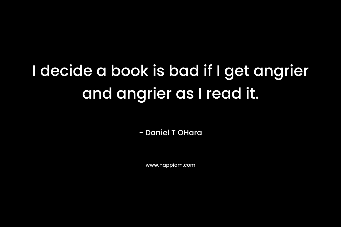 I decide a book is bad if I get angrier and angrier as I read it. – Daniel T OHara