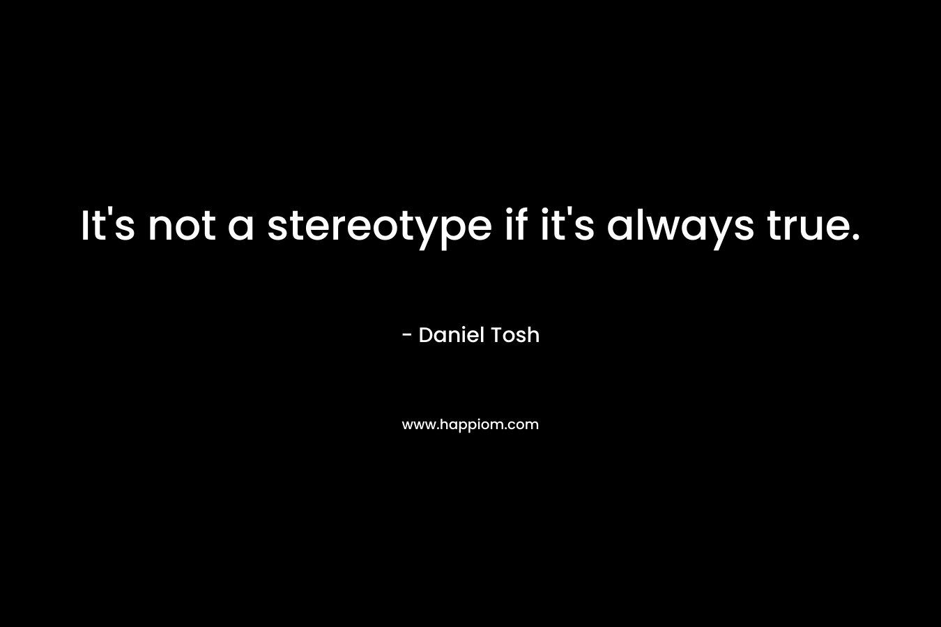 It’s not a stereotype if it’s always true. – Daniel Tosh