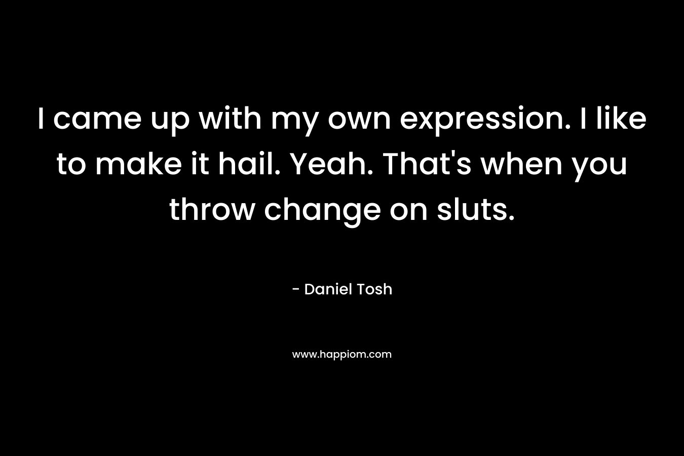 I came up with my own expression. I like to make it hail. Yeah. That's when you throw change on sluts.