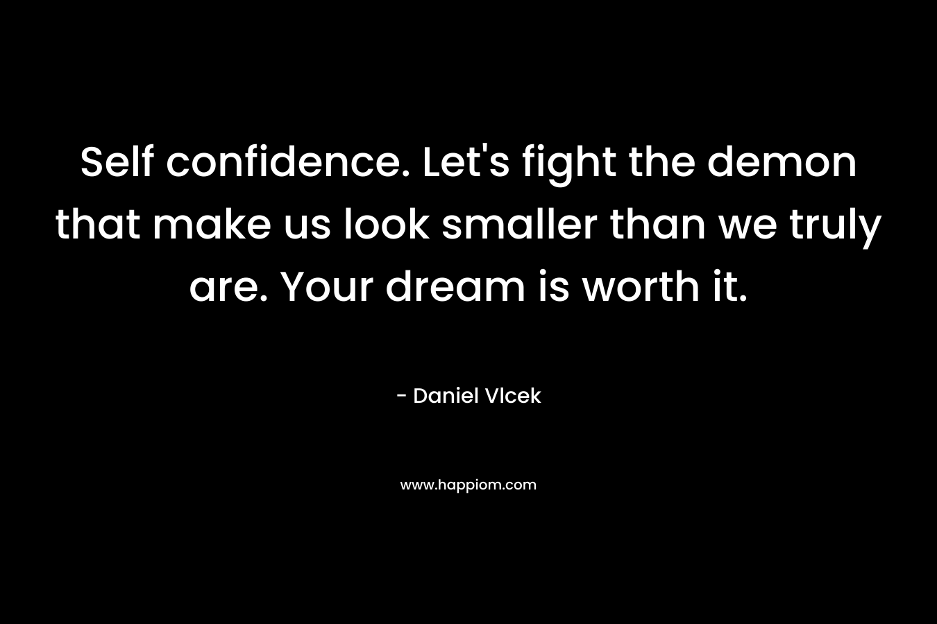 Self confidence. Let’s fight the demon that make us look smaller than we truly are. Your dream is worth it. – Daniel Vlcek