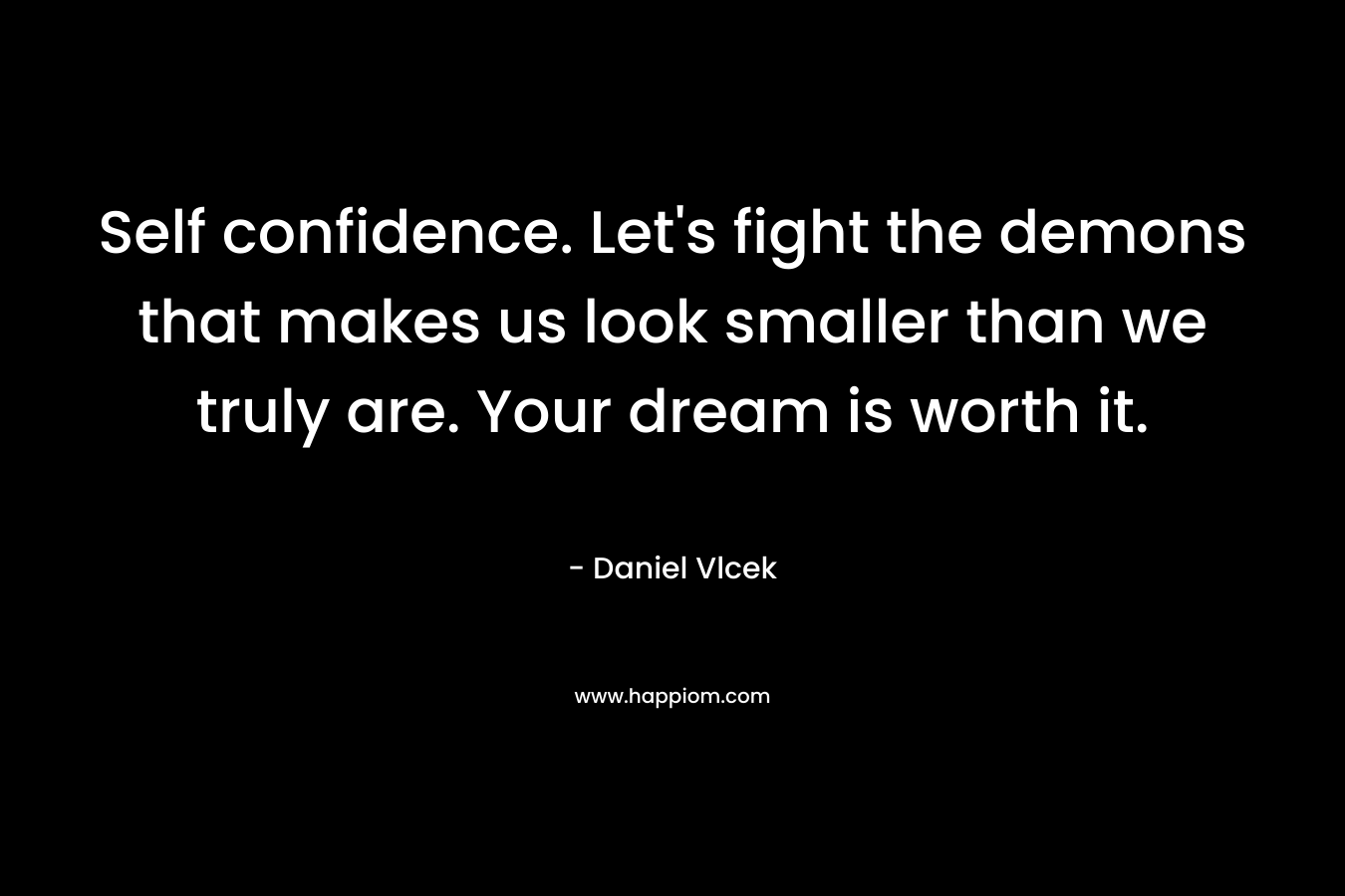 Self confidence. Let’s fight the demons that makes us look smaller than we truly are. Your dream is worth it. – Daniel Vlcek