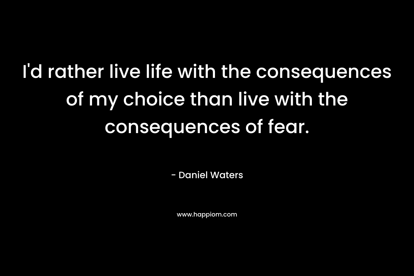 I'd rather live life with the consequences of my choice than live with the consequences of fear.