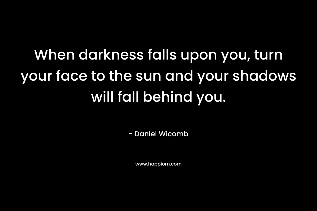 When darkness falls upon you, turn your face to the sun and your shadows will fall behind you. – Daniel Wicomb