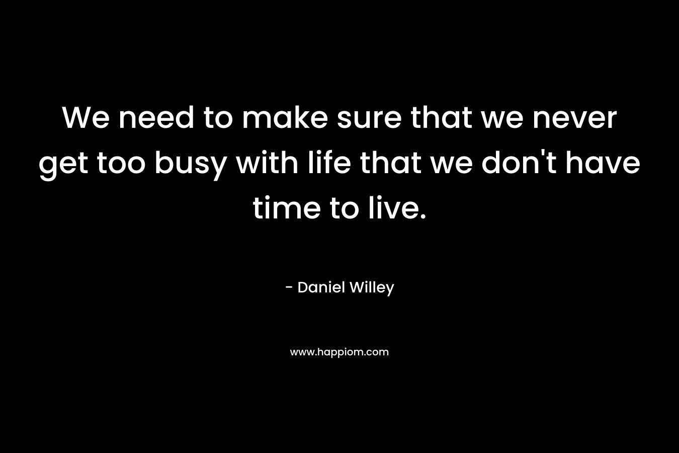 We need to make sure that we never get too busy with life that we don’t have time to live. – Daniel Willey