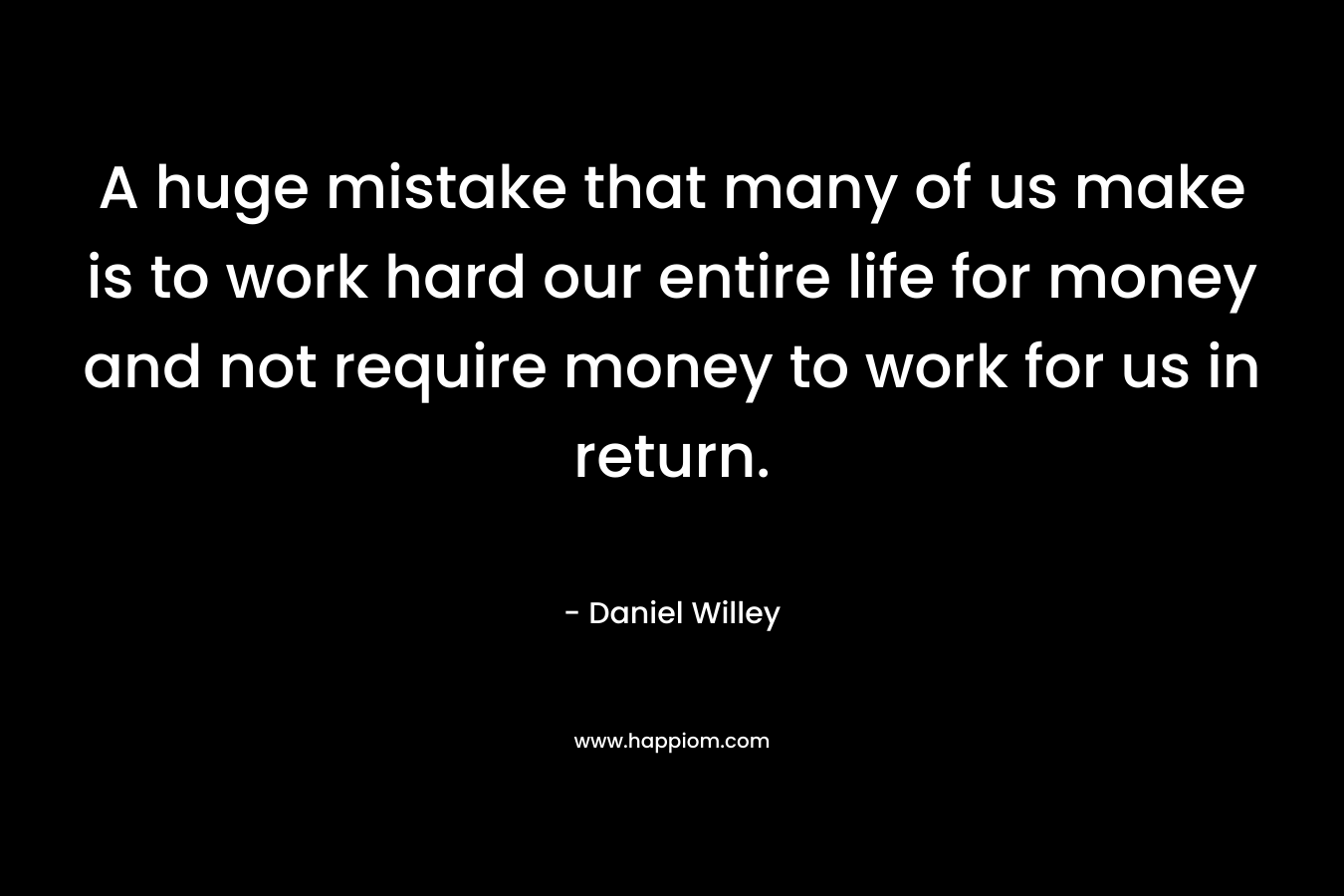 A huge mistake that many of us make is to work hard our entire life for money and not require money to work for us in return. – Daniel Willey