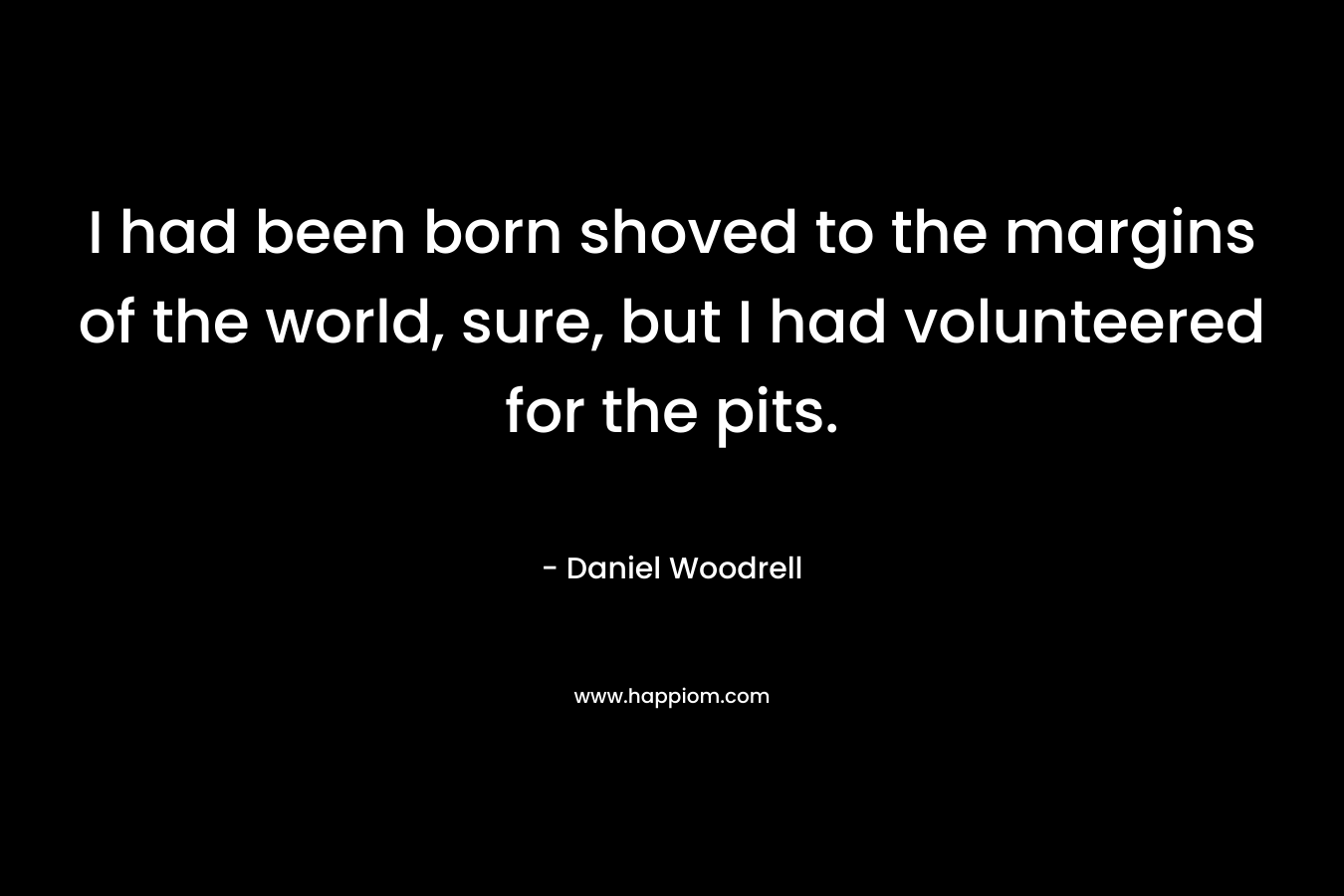 I had been born shoved to the margins of the world, sure, but I had volunteered for the pits. – Daniel Woodrell