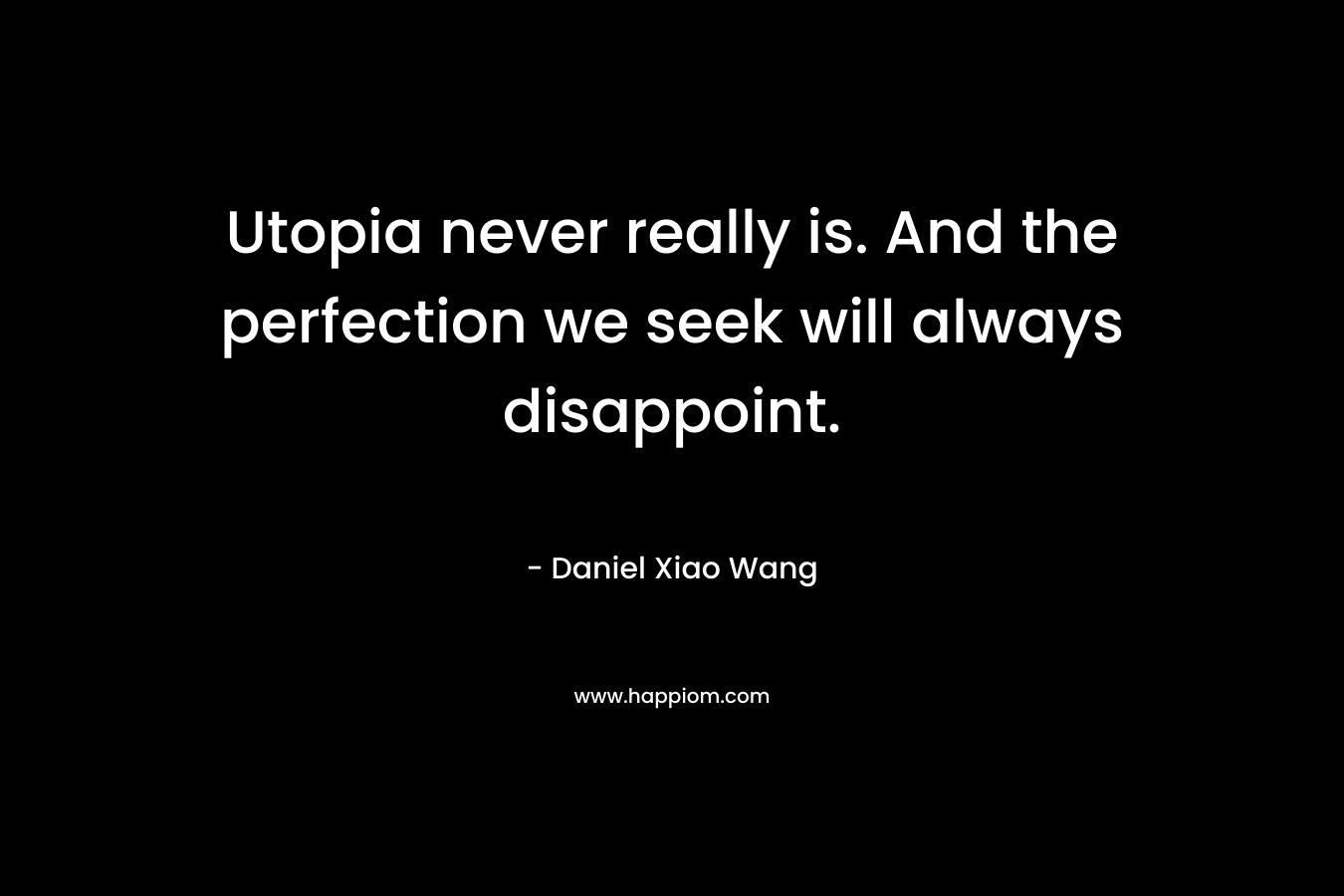 Utopia never really is. And the perfection we seek will always disappoint. – Daniel Xiao Wang