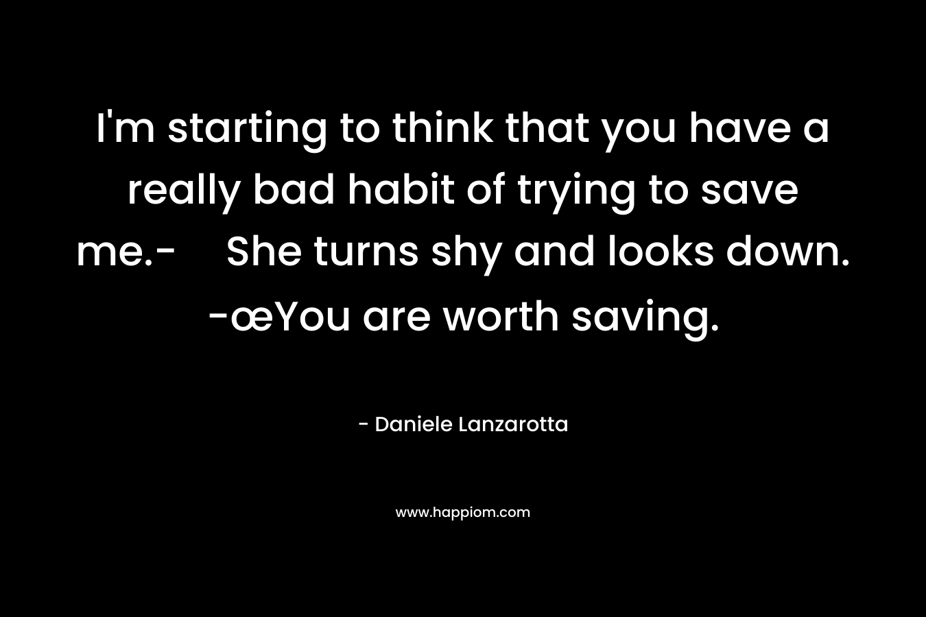 I’m starting to think that you have a really bad habit of trying to save me.-She turns shy and looks down. -œYou are worth saving. – Daniele Lanzarotta