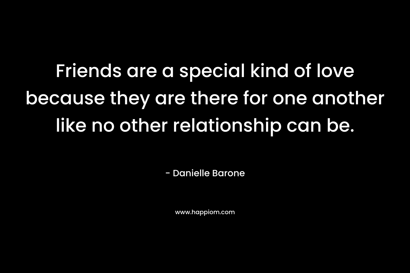 Friends are a special kind of love because they are there for one another like no other relationship can be. – Danielle Barone
