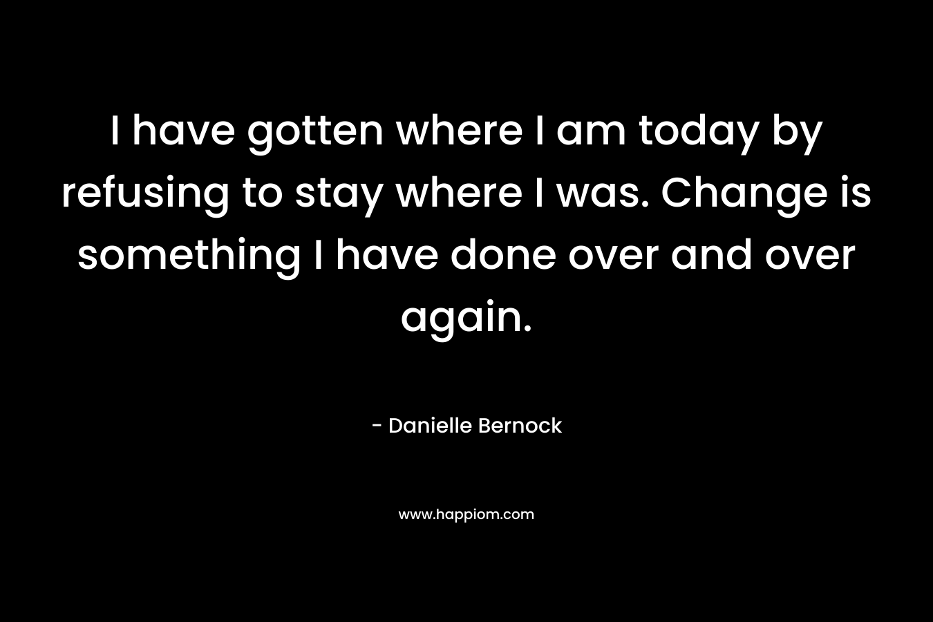 I have gotten where I am today by refusing to stay where I was. Change is something I have done over and over again. – Danielle Bernock