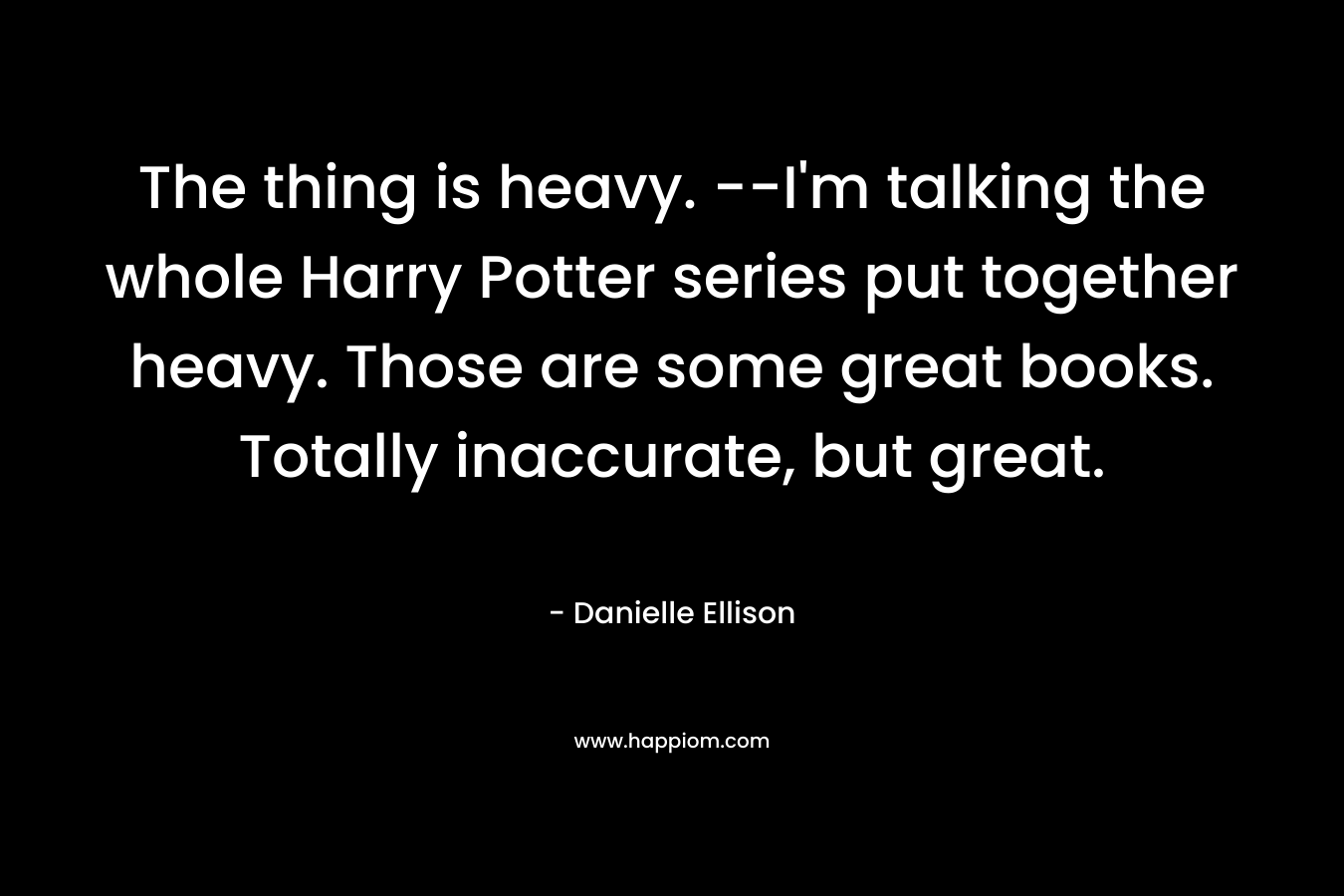 The thing is heavy. –I’m talking the whole Harry Potter series put together heavy. Those are some great books. Totally inaccurate, but great. – Danielle Ellison