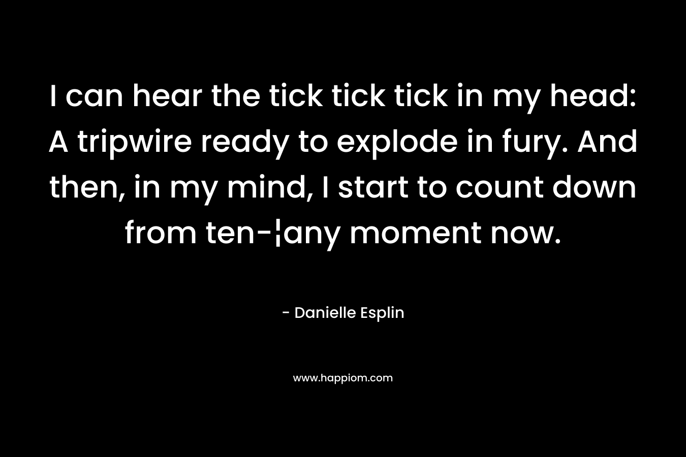 I can hear the tick tick tick in my head: A tripwire ready to explode in fury. And then, in my mind, I start to count down from ten-¦any moment now. – Danielle Esplin