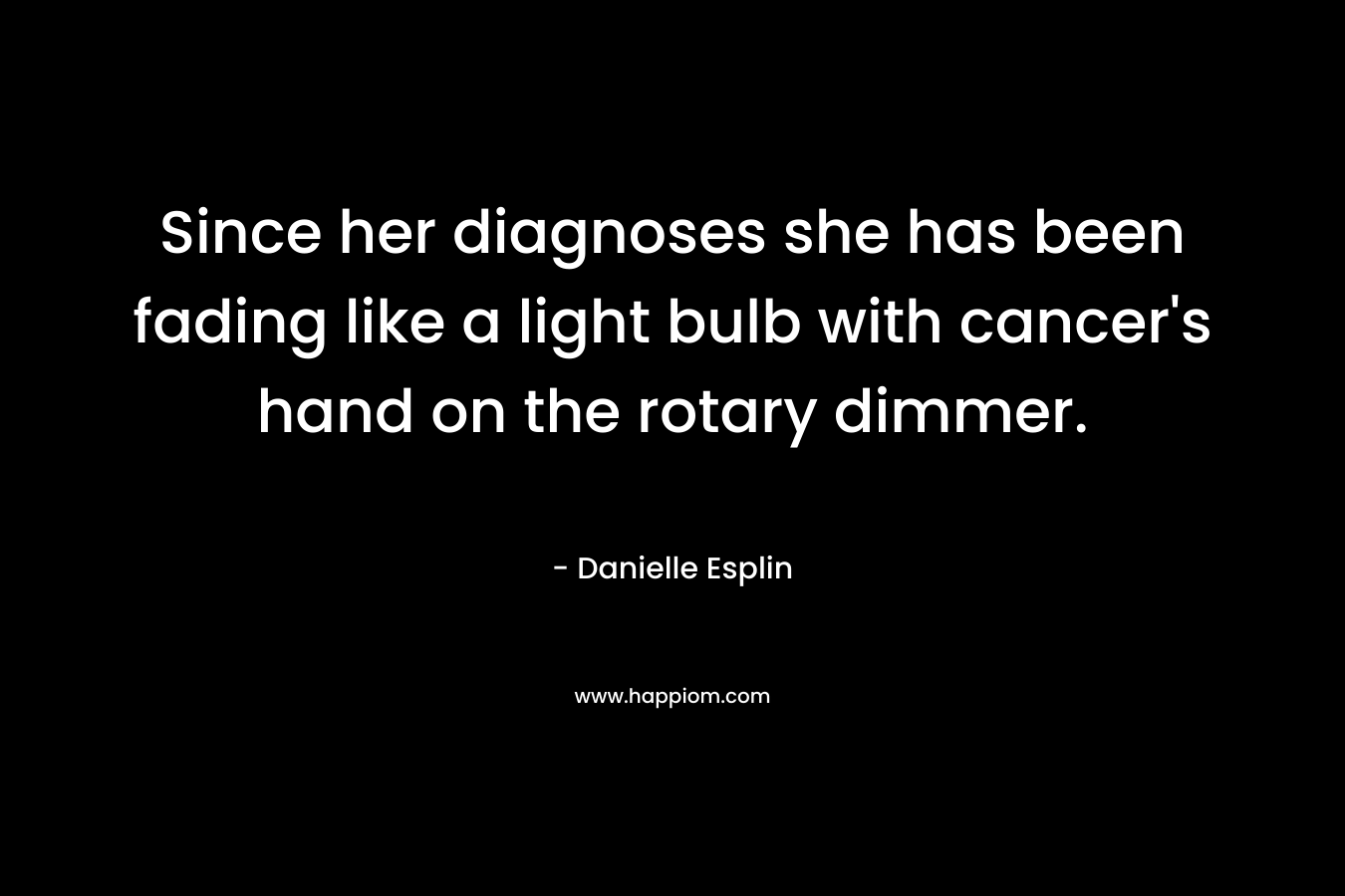 Since her diagnoses she has been fading like a light bulb with cancer’s hand on the rotary dimmer. – Danielle Esplin