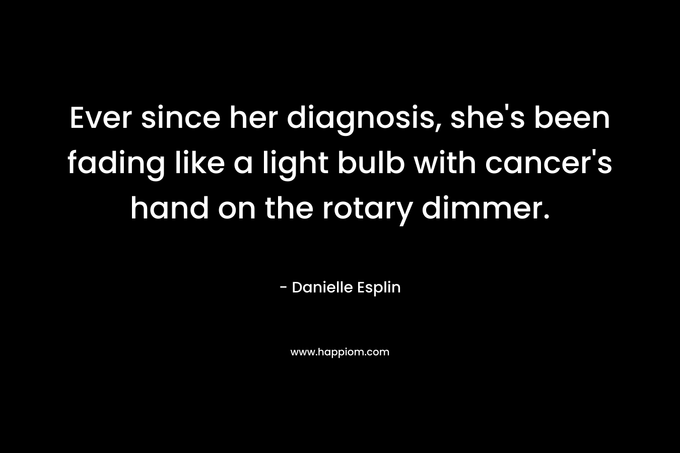 Ever since her diagnosis, she’s been fading like a light bulb with cancer’s hand on the rotary dimmer. – Danielle Esplin