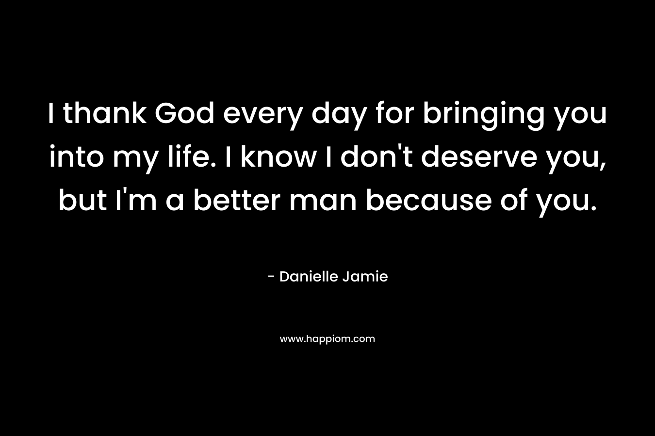 I thank God every day for bringing you into my life. I know I don’t deserve you, but I’m a better man because of you. – Danielle Jamie