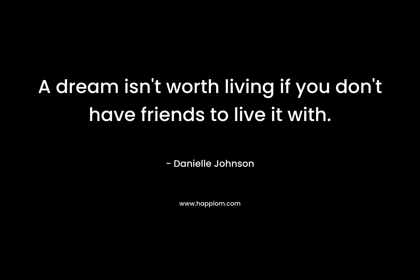 A dream isn't worth living if you don't have friends to live it with.