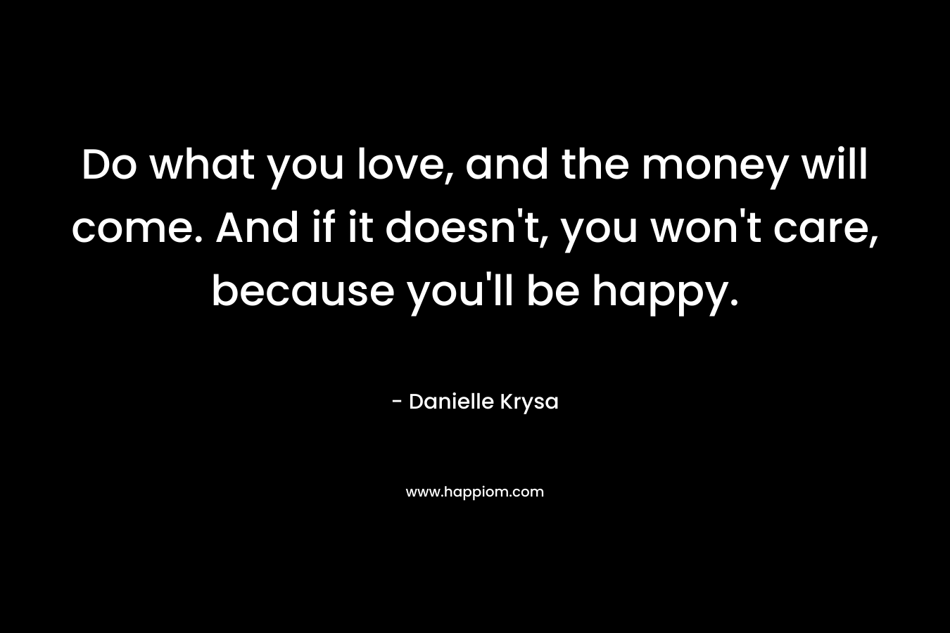 Do what you love, and the money will come. And if it doesn't, you won't care, because you'll be happy.