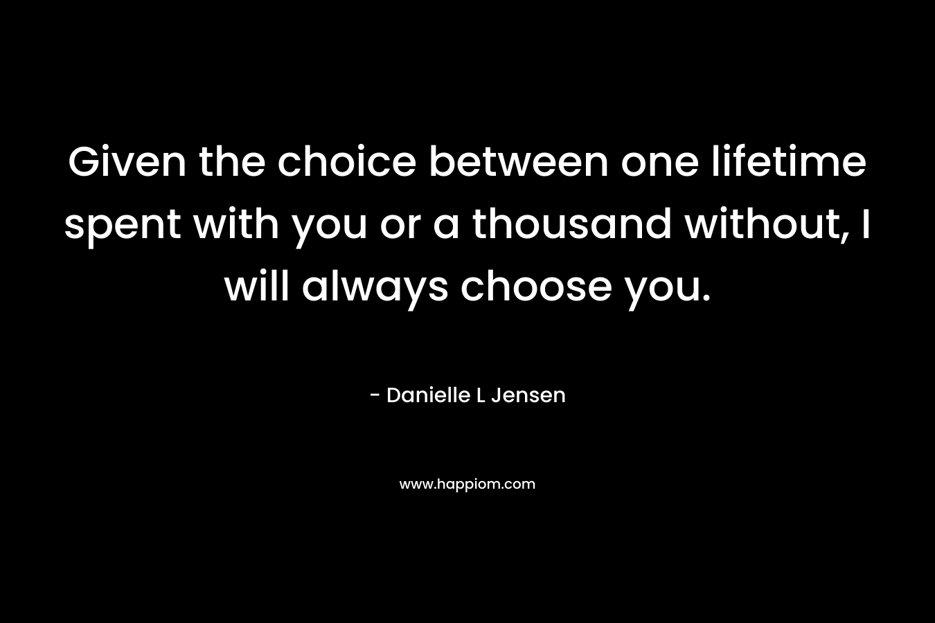 Given the choice between one lifetime spent with you or a thousand without, I will always choose you. – Danielle L Jensen