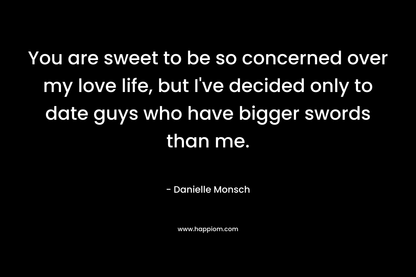 You are sweet to be so concerned over my love life, but I’ve decided only to date guys who have bigger swords than me. – Danielle Monsch