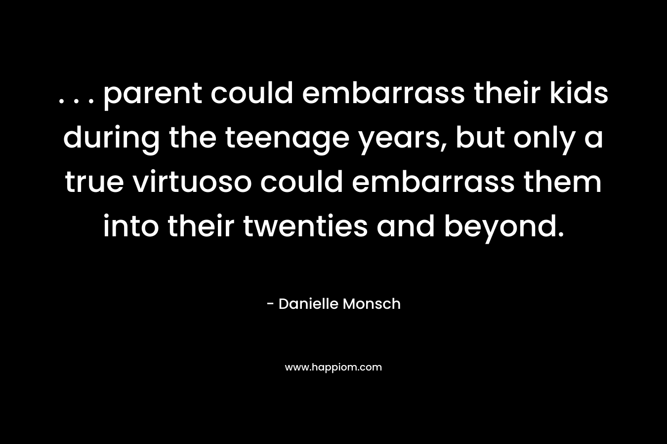. . . parent could embarrass their kids during the teenage years, but only a true virtuoso could embarrass them into their twenties and beyond. – Danielle Monsch