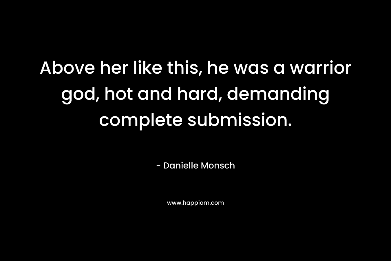 Above her like this, he was a warrior god, hot and hard, demanding complete submission. – Danielle Monsch