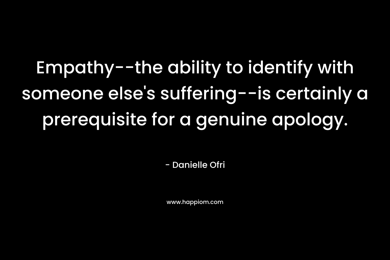 Empathy–the ability to identify with someone else’s suffering–is certainly a prerequisite for a genuine apology. – Danielle Ofri