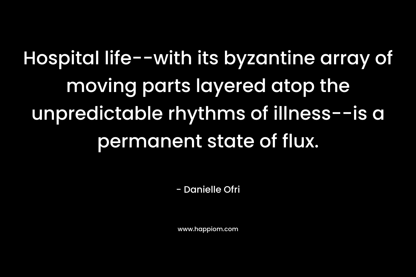 Hospital life–with its byzantine array of moving parts layered atop the unpredictable rhythms of illness–is a permanent state of flux. – Danielle Ofri
